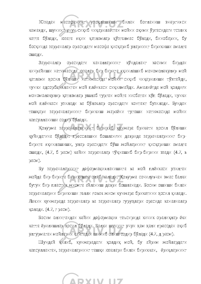 Юзадан масофанинг узоқлашиши билан боғланиш энергияси камаяди, шунинг учун сиқиб чиқарилаётган мойни оқими ўртасидаги тсзлик катта бўлади , юзага яқин қатламлар қўзгалмас бўлади, бинобарин, бу босқичда заррачалар орасидаги масофа қисқариб уларнинг бирикиши амалга ошади. Заррачалар орасидаги каналларнинг кўндаланг кесими бирдан кичрайиши натижасида юзалар бир-бирига яқинлашиб мономолекуляр мой қатлами ҳосил бўлиши натижасида мойни сиқиб чиқарилиши тўхтайди, чунки адсорбцияланган мой плёнкаси сиқилмайди. Амалиётда мой қолдиғи мономолекуляр қатламлар ушлаб турган мойга нисбатан кўп бўлади, чунки мой плёнкаси узилади ва бўлаклар орасидаги контакт бузилади. Бундан ташқари заррачаларнинг бирикиш жараёни тугаши натижасида мойни капсулланиши содир бўлади. Қовурма заррачаларининг бирикиб кунжара брикети ҳосил бўлиши қуйидагича бўлади: пресслашни бошланғич даврида заррачаларнинг бир- бирига яқинлашиши, улар орасидаги бўш жойларнинг қисқариши амалга ошади, (4.7, б расм) кейин заррачалар тўқнашиб бир-бирини эзади (4.7, в расм). Бу заррачаларнинг деформацияланишига ва мой плёнкаси узилган жойда бир-бирига бирикишга олиб келади. Қовурма сочилувчан эмас балки бутун бир пластик жисмга айланиш даври бошланади. Босим ошиши билан заррачаларни бирикиши гелли ғовак жисм кунжара брикетини ҳосил қилади. Леки н кунжарада заррачалар ва заррача л ар гуруҳл ари ора с ида ка н алчалар қолади. ( 4.7, г расм). Босим олингандан кейин деформация таъсирида кичик оралиқлар ёки катта ёрилишлар ҳосил бўлади. Балки шунинг учун ҳам ҳали прессдан оқиб улгурмаган мойларни қайтадан шимиб олиш содир бўлади (4.7, д расм). Шундай қилиб, кунжарадаги қолдиқ мой, бу айрим жойлардаги капсулланган, заррачаларнинг ташқи юзалари билан бириккан, ёриқларнинг 