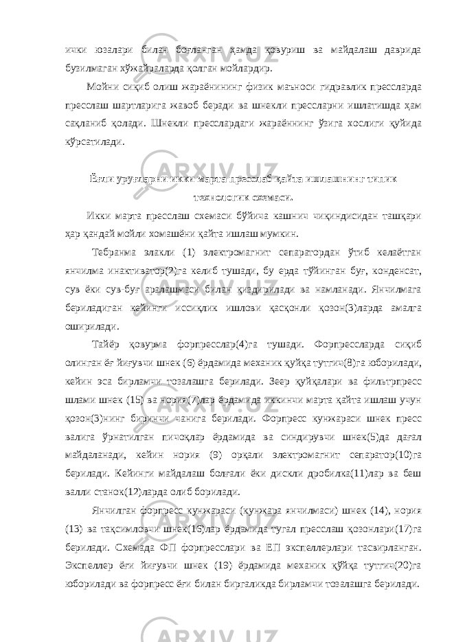 ички юзалари билан боғланган ҳамда қовуриш ва майдалаш даврида бузилмаган хўжайраларда қолган мойлардир. Мойни сиқиб олиш жараёнининг физик маъноси гидравлик прессларда пресслаш шартларига жавоб беради ва шнекли прессларни ишлатишда ҳам сақланиб қолади. Шнекли пресслардаги жараённинг ўзига хослиги қуйида кўрсатилади. Ёғли уруғларни икки марта пресслаб қайта ишлашнинг типик технологик схемаси. Икки марта пресслаш схемаси бўйича кашнич чиқиндисидан ташқари ҳар қандай мойли хомашёни қайта ишлаш мумкин. Тебранма элакли (1) электромагнит сепаратордан ўтиб келаётган янчилма инактиватор(2)га келиб тушади, бу ерда тўйинган буғ, конденсат, сув ёки сув-буғ аралашмаси билан қиздирилади ва намланади. Янчилмага бериладиган кейинги иссиқлик ишлови қасқонли қозон(3)ларда амалга оширилади. Тайёр қовурма форпресслар(4)га тушади. Форпрессларда сиқиб олинган ёғ йиғувчи шнек (6) ёрдамида механик қуйқа тутгич(8)га юборилади, кейин эса бирламчи тозалашга берилади. Зеер қуйқалари ва фильтрпресс шлами шнек (15) ва нория(7)лар ёрдамида иккинчи марта қайта ишлаш учун қозон(3)нинг биринчи чанига берилади. Форпресс кунжараси шнек пресс валига ўрнатилган пичоқлар ёрдамида ва синдирувчи шнек(5)да дағал майдаланади, кейин нория (9) орқали электромагнит сепаратор(10)га берилади. Кейинги майдалаш болғали ёки дискли дробилка(11)лар ва беш валли станок(12)ларда олиб борилади. Янчилган форпресс кунжараси (кунжара янчилмаси) шнек (14), нория (13) ва тақсимловчи шнек(16)лар ёрдамида тугал пресслаш қозонлари(17)га берилади. Схемада ФП форпресслари ва ЕП экспеллерлари тасвирланган. Экспеллер ёғи йиғувчи шнек (19) ёрдамида механик қўйқа тутгич(20)га юборилади ва форпресс ёғи билан биргаликда бирламчи тозалашга берилади. 