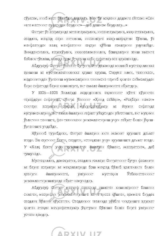 сўрасам, ичиб маст бўлибди, дедилар. Мен бу воқеани дадамга айтсам: «Сен нега мастнинг орқасидан бординг»—деб дашном бердилар...» Фитрат ўз асарларида ватанпарварлик, инсонпарварлик, меҳнатсеварлик, озодлик, мақсад сари интилиш, инсонларга меҳр-шафқатли бўлиш, ўз манфаатидан халқ манфаатини юқори қўйиш ғояларини улуғлайди. Виждонсизлик, порахўрлик, иккиюзламачилик, бошқаларни эзиш эвазига бойлик тўплаш, халққа зулм ўтказиш каби сифатлар эса қораланади. Абдурауф Фитрат ўзининг бутун ҳаёти давомида миллий мустақилликка эришиш ва мустамлакачиликка қарши кураш, Оврупа илми, техникаси, маданиятидан ўрганиш муаммоларини тинимсиз тарғиб қилган сиймолардан бири сифатида барча кишиларга, энг аввало ёшларимизга ибратдир. У 1905—1906 йилларда жадидчилик оқимининг кўзга кўринган тарафдори сифатида, сўнгра ўзининг «Ҳинд сайёҳи», «Раҳбари нажот» сингари асарлари орқали маърифатпарвар ва ёзувчи сифатида мусулмонларни, энг аввал ёшларни ғафлат уйқусидан уйғотишга, энг муҳими ўзлигини танишга, фан-техникани ривожлантириш учун ғайрат билан ўқиш- ўрганишга ундайди. Кўриниб турибдики, Фитрат ёшларни янги жамият қуришга даъват этади. Эл-юртнинг бахти, саодати, истиқлоли учун курашишга даъват этади. У «Халқ бахти учун курашмаган ёшларни бўшанг, жасоратсиз», деб тушунади. Мустақиллик, демократия, озодлик ғоялари Фитратнинг бутун фаолияти ва барча асарлари ва мақолаларида бош мақсад бўлиб қолганлиги билан ҳозирги ёшларимизга, уларнинг мустақил Ўзбекистоннинг ривожлантиришларида ибрат-намунадир. Абдурауф Фитрат маориф соҳасида ишлаган кишиларнинг бошини силаган, маорифни ривожлантиришга катта ҳисса қўшган, ҳаммага бирдек озодлик йўлини кўрсатган. Озодликни тезликда рўёбга чиқаришга ҳаракат қилган атоқли маърифатпарвар ўқитувчи бўлиши билан бирга уларнинг устози ҳамдир. 