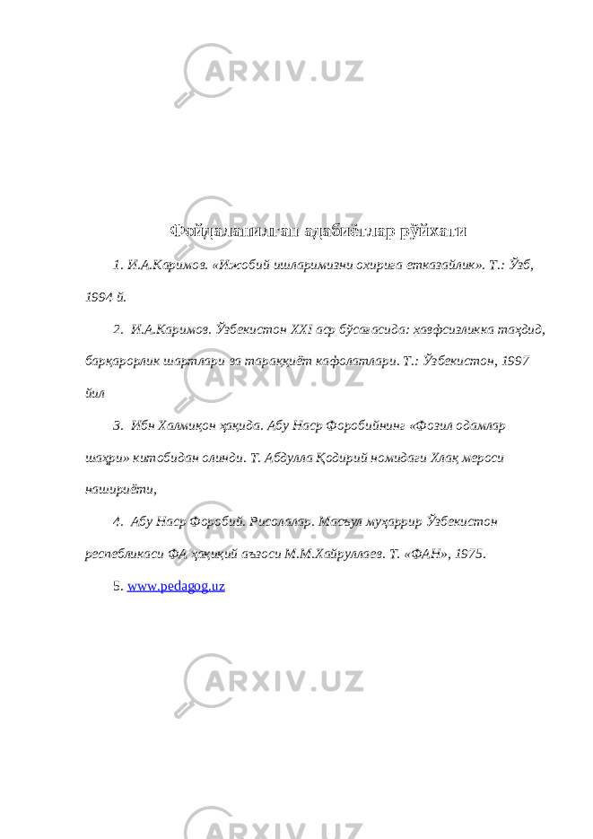 Фойдаланилган адабиётлар рўйхати 1. И.А.Каримов. «Ижобий ишларимизни охирига етказайлик». Т.: Ўзб, 1994 й. 2. И.А.Каримов. Ўзбекистон XXI аср бўсағасида: хавфсизликка таҳдид, барқарорлик шартлари ва тараққиёт кафолатлари. Т.: Ўзбекистон, 1997 йил 3. Ибн Халмиқон ҳақида. Абу Наср Форобийнинг «Фозил одамлар шаҳри» китобидан олинди. Т. Абдулла Қодирий номидаги Хлақ мероси нашириёти, 4. Абу Наср Форобий. Рисолалар. Масъул муҳаррир Ўзбекистон респебликаси ФА ҳақиқий аъзоси М.М.Хайруллаев. Т. «ФАН», 1975. 5. www.pedagog.uz 