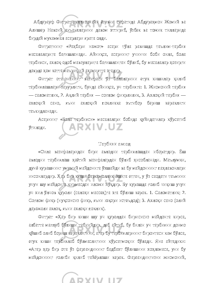  Абдурауф Фитрат зуллисонайн ёзувчи сифатида Абдураҳмон Жомий ва Алишер Навоий анъаналарини давом эттириб, ўзбек ва тожик тилларида бирдай мукаммал асарлари ярата олди. Фитратнинг «Раҳбари нажот» асари тўла равишда таълим-тарбия масалаларига бағишланади. Айниқса, асарнинг учинчи боби оила, бола тарбияси, ахлоқ-одоб мавзуларига бағишланган бўлиб, бу масалалар ҳозирги даврда ҳам катта маърифий аҳамиятга эгадир. Фитрат ота-онанинг вазифаси ўз болаларини етук кишилар қилиб тарбиялашлари зарурлиги, бунда айниқса, уч тарбияга: 1. Жисмоний тарбия — саломатлик, 2. Ақлий тарбия — соғлом фикрлилик, 3. Ахлоқий тарбия — ахлоқий сано, яъни ахлоқий покликка эътибор бериш кераклиги таъкидланади. Асарнинг «Бола тарбияси» масалалари бобида қуйидагилар кўрсатиб ўтилади. Тарбияи авлод «Оила вазифаларидан бири авлодни тарбиялашдан иборатдир. Ёш авлодни тарбиялаш ҳаётий вазифалардан бўлиб ҳисобланади. Маълумки, дунё курашнинг умумий майдонига ўхшайди ва бу майдоннинг паҳлавонлари инсонлардир. Ҳар бир киши баркамоллик ёшига етгач, у ўз саодати таъмини учун шу майдонга кирмасдан иложи йўқдир. Бу курашда ғолиб чиқиш учун уч хил ўлчов қуроли (салоҳи массеҳ)га эга бўлиш керак. 1. Саломатлик; 2. Соғлом фикр (нуқсонсиз фикр, яъни юқори истеъдод); 3. Ахлоқи сано (олий даражали ахлоқ, яъни ахлоқи поклик). Фитрат «Ҳар бир киши шу уч қуролдан бирисисиз майдонга кирса, албатта мағлуб бўлиши табиийдир, деб айтиб, бу билан уч тарбияни доимо қўшиб олиб бориш кераклигини, агар бу тарбияларнинг биронтаси кам бўлса, етук киши тарбиялаб бўлмаслигини кўрсатмоқчи бўлади. Яна айтадики: «Агар ҳар бир ота ўз фарзандининг бадбахт бўлишини хоҳламаса, уни бу майдоннинг ғолиби қилиб тайёрлаши керак. Фарзандингизни жисмоний, 