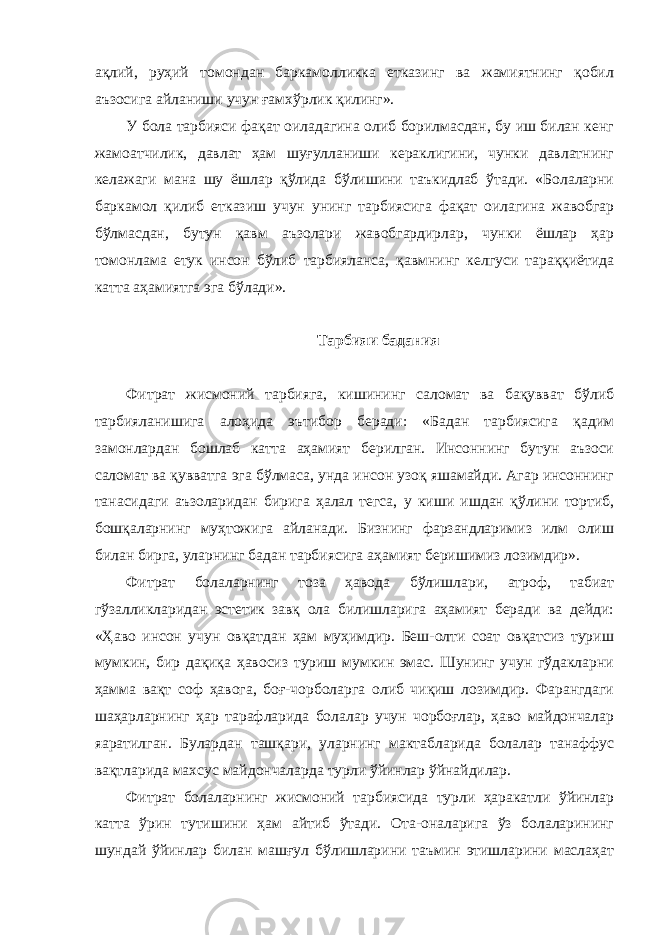 ақлий, руҳий томондан баркамолликка етказинг ва жамиятнинг қобил аъзосига айланиши учун ғамхўрлик қилинг». У бола тарбияси фақат оиладагина олиб борилмасдан, бу иш билан кенг жамоатчилик, давлат ҳам шуғулланиши кераклигини, чунки давлатнинг келажаги мана шу ёшлар қўлида бўлишини таъкидлаб ўтади. «Болаларни баркамол қилиб етказиш учун унинг тарбиясига фақат оилагина жавобгар бўлмасдан, бутун қавм аъзолари жавобгардирлар, чунки ёшлар ҳар томонлама етук инсон бўлиб тарбияланса, қавмнинг келгуси тараққиётида катта аҳамиятга эга бўлади». Тарбияи бадания Фитрат жисмоний тарбияга, кишининг саломат ва бақувват бўлиб тарбияланишига алоҳида эътибор беради: «Бадан тарбиясига қадим замонлардан бошлаб катта аҳамият берилган. Инсоннинг бутун аъзоси саломат ва қувватга эга бўлмаса, унда инсон узоқ яшамайди. Агар инсоннинг танасидаги аъзоларидан бирига ҳалал тегса, у киши ишдан қўлини тортиб, бошқаларнинг муҳтожига айланади. Бизнинг фарзандларимиз илм олиш билан бирга, уларнинг бадан тарбиясига аҳамият беришимиз лозимдир». Фитрат болаларнинг тоза ҳавода бўлишлари, атроф, табиат гўзалликларидан эстетик завқ ола билишларига аҳамият беради ва дейди: «Ҳаво инсон учун овқатдан ҳам муҳимдир. Беш-олти соат овқатсиз туриш мумкин, бир дақиқа ҳавосиз туриш мумкин эмас. Шунинг учун гўдакларни ҳамма вақт соф ҳавога, боғ-чорболарга олиб чиқиш лозимдир. Фарангдаги шаҳарларнинг ҳар тарафларида болалар учун чорбоғлар, ҳаво майдончалар яаратилган. Булардан ташқари, уларнинг мактабларида болалар танаффус вақтларида махсус майдончаларда турли ўйинлар ўйнайдилар. Фитрат болаларнинг жисмоний тарбиясида турли ҳаракатли ўйинлар катта ўрин тутишини ҳам айтиб ўтади. Ота-оналарига ўз болаларининг шундай ўйинлар билан машғул бўлишларини таъмин этишларини маслаҳат 