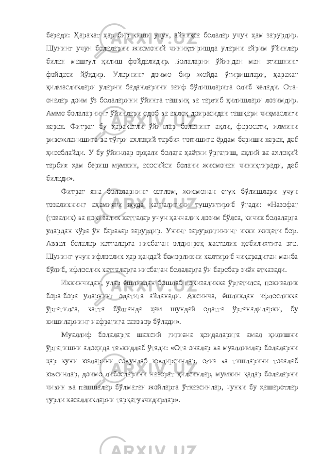 беради: Ҳаракат ҳар бир киши учун, айниқса болалар учун ҳам зарурдир. Шунинг учун болаларни жисмоний чиниқтиришда уларни айрим ўйинлар билан машғул қилиш фойдалидир. Болаларни ўйиндан ман этишнинг фойдаси йўқдир. Уларнинг доимо бир жойда ўтиришлари, ҳаракат қилмасликлари уларни баданларини заиф бўлишларига олиб келади. Ота- оналар доим ўз болаларини ўйинга ташвиқ ва тарғиб қилишлари лозимдир. Аммо болаларнинг ўйинлари одоб ва ахлоқ доирасидан ташқари чиқмаслиги керак. Фитрат бу ҳаракатли ўйинлар боланинг ақли, фаросати, илмини ривожланишига ва тўғри ахлоқий тарбия топишига ёрдам бериши керак, деб ҳисоблайди. У бу ўйинлар орқали болага ҳаётни ўргатиш, ақлий ва ахлоқий тарбия ҳам бериш мумкин, асосийси болани жисмонан чиниқтиради, деб билади». Фитрат яна болаларнинг соғлом, жисмонан етук бўлишлари учун тозаликнинг аҳамияти жуда катталигини тушунтириб ўтади: «Назофат (тозалик) ва покизалик катталар учун қанчалик лозим бўлса, кичик болаларга улардан кўра ўн баравар зарурдир. Унинг зарурлигининг икки жиҳати бор. Аввал болалар катталарга нисбатан олдинроқ хасталик қобилиятига эга. Шунинг учун ифлослик ҳар қандай беморликни келтириб чиқарадиган манба бўлиб, ифлослик катталарга нисбатан болаларга ўн баробар зиён етказади. Иккинчидан, улар ёшликдан бошлаб покизаликка ўргатилса, покизалик бора-бора уларнинг одатига айланади. Аксинча, ёшликдан ифлосликка ўргатилса, катта бўлганда ҳам шундай одатга ўрганадиларки, бу кишиларнинг нафратига сазовор бўлади». Муаллиф болаларга шахсий гигиена қоидаларига амал қилишни ўргатишни алоҳида таъкидлаб ўтади: «Ота-оналар ва муаллимлар болаларни ҳар куни юзларини совунлаб ювдирсинлар, оғиз ва тишларини тозалаб ювсинлар, доимо либосларини назорат қилсинлар, мумкин қадар болаларни чивин ва пашшалар бўлмаган жойларга ўтказсинлар, чунки бу ҳашаротлар турли касалликларни тарқатувчидирлар». 