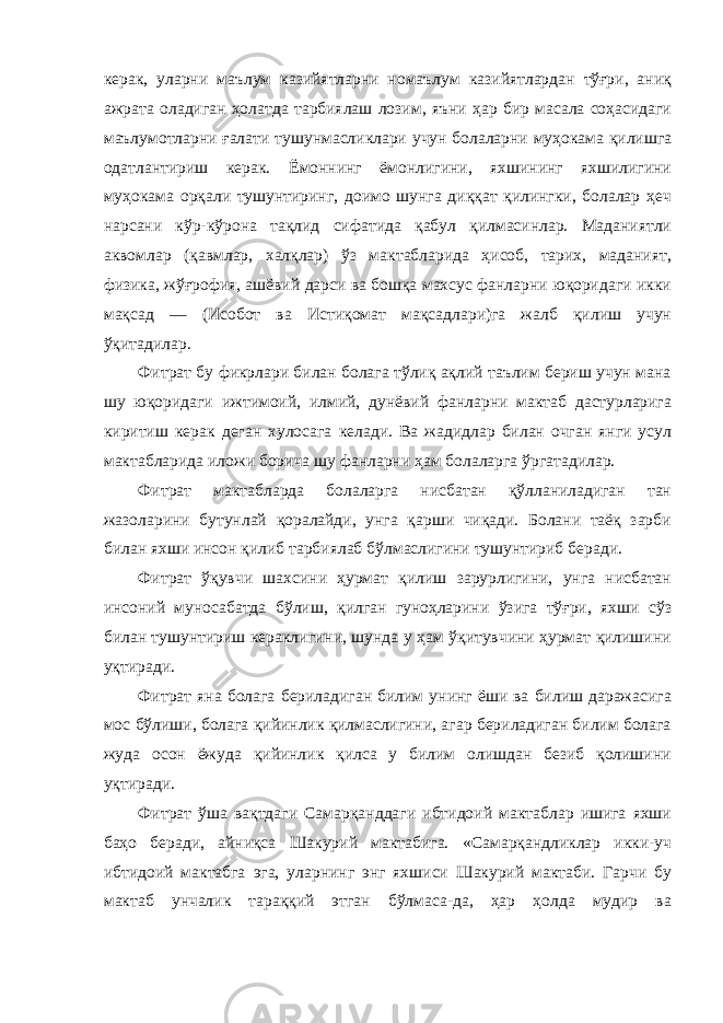 керак, уларни маълум казийятларни номаълум казийятлардан тўғри, аниқ ажрата оладиган ҳолатда тарбиялаш лозим, яъни ҳар бир масала соҳасидаги маълумотларни ғалати тушунмасликлари учун болаларни муҳокама қилишга одатлантириш керак. Ёмоннинг ёмонлигини, яхшининг яхшилигини муҳокама орқали тушунтиринг, доимо шунга диққат қилингки, болалар ҳеч нарсани кўр-кўрона тақлид сифатида қабул қилмасинлар. Маданиятли аквомлар (қавмлар, халқлар) ўз мактабларида ҳисоб, тарих, маданият, физика, жўғрофия, ашёвий дарси ва бошқа махсус фанларни юқоридаги икки мақсад — (Исобот ва Истиқомат мақсадлари)га жалб қилиш учун ўқитадилар. Фитрат бу фикрлари билан болага тўлиқ ақлий таълим бериш учун мана шу юқоридаги ижтимоий, илмий, дунёвий фанларни мактаб дастурларига киритиш керак деган хулосага келади. Ва жадидлар билан очган янги усул мактабларида иложи борича шу фанларни ҳам болаларга ўргатадилар. Фитрат мактабларда болаларга нисбатан қўлланиладиган тан жазоларини бутунлай қоралайди, унга қарши чиқади. Болани таёқ зарби билан яхши инсон қилиб тарбиялаб бўлмаслигини тушунтириб беради. Фитрат ўқувчи шахсини ҳурмат қилиш зарурлигини, унга нисбатан инсоний муносабатда бўлиш, қилган гуноҳларини ўзига тўғри, яхши сўз билан тушунтириш кераклигини, шунда у ҳам ўқитувчини ҳурмат қилишини уқтиради. Фитрат яна болага бериладиган билим унинг ёши ва билиш даражасига мос бўлиши, болага қийинлик қилмаслигини, агар бериладиган билим болага жуда осон ёжуда қийинлик қилса у билим олишдан безиб қолишини уқтиради. Фитрат ўша вақтдаги Самарқанддаги ибтидоий мактаблар ишига яхши баҳо беради, айниқса Шакурий мактабига. «Самарқандликлар икки-уч ибтидоий мактабга эга, уларнинг энг яхшиси Шакурий мактаби. Гарчи бу мактаб унчалик тараққий этган бўлмаса-да, ҳар ҳолда мудир ва 