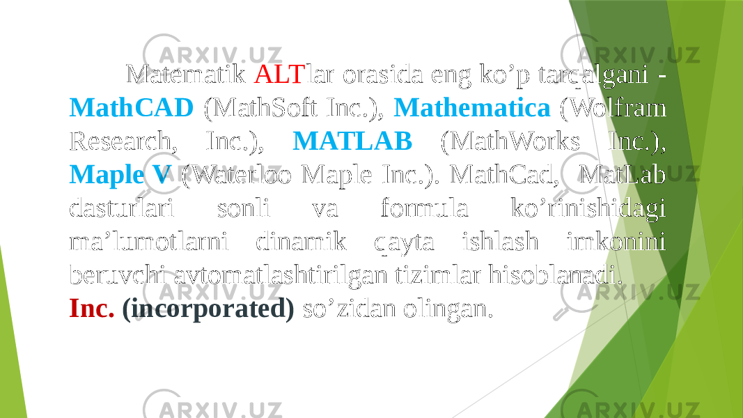  Matematik ALT lar orasida eng ko’p tarqalgani - MathCAD (MathSoft Inc.), Mathematica (Wolfram Research, Inc.), MATLAB (MathWorks Inc.), Maple V (Waterloo Maple Inc.). MathCad, MatLab dasturlari sonli va formula ko’rinishidagi ma’lumotlarni dinamik qayta ishlash imkonini beruvchi avtomatlashtirilgan tizimlar hisoblanadi. Inc. (incorporated) so’zidan olingan. 