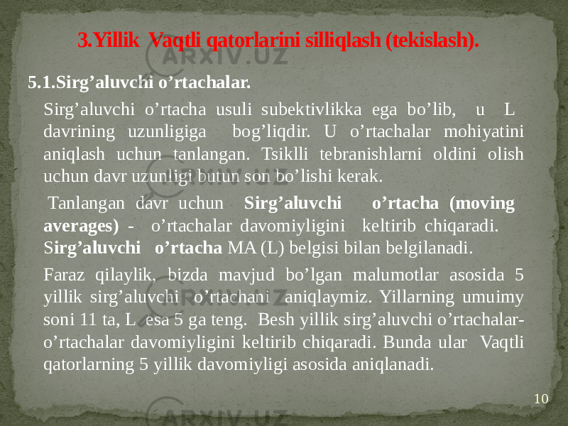 5.1.Sirg’aluvchi o’rtachalar. Sirg’aluvchi o’rtacha usuli subektivlikka ega bo’lib, u L davrining uzunligiga bog’liqdir. U o’rtachalar mohiyatini aniqlash uchun tanlangan. Tsiklli tebranishlarni oldini olish uchun davr uzunligi butun son bo’lishi kerak. Tanlangan davr uchun Sirg’aluvchi o’rtacha (moving averages) - o’rtachalar davomiyligini keltirib chiqaradi. S irg’aluvchi o’rtacha MA (L) belgisi bilan belgilanadi.   Faraz qilaylik, bizda mavjud bo’lgan malumotlar asosida 5 yillik sirg’aluvchi o’rtachani aniqlaymiz. Yillarning umuimy soni 11 ta, L esa 5 ga teng. Besh yillik sirg’aluvchi o’rtachalar- o’rtachalar davomiyligini keltirib chiqaradi. Bunda ular Vaqtli qatorlarning 5 yillik davomiyligi asosida aniqlanadi. 3.Yillik Vaqtli qatorlarini silliqlash (tekislash). 10 