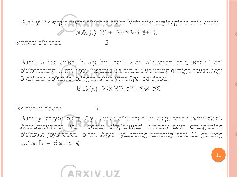 Besh yillik sirg’aluvchi o’rtachalardan birinchisi quyidagicha aniqlanadi: MA (5)= Y1+Y2+Y3+Y4+Y5 Birinchi o’rtacha 5 Bunda 5 had qo’shilib, 5ga bo’linadi, 2-chi o’rtachani aniqlashda 1-chi o’rtachaning 1-chi hadi tushurib qoldiriladi va uning o’rniga navbatdagi 5-chi had qo’shilib, olingan natija yana 5ga bo’linadi: MA (5)= Y2+Y3+Y4+Y5+ Y6 Ikkinchi o’rtacha 5 Bunday jarayon oxirgi 5 yil uchun o’rtachani aniqlaguncha davom etadi. Aniqlanayotgan yil uchun sirg’aluvchi o’rtacha-davr oralig’ining o’rtasida joylashishi lozim. Agar yillarning umumiy soni 11 ga teng bo’lsa L = 5 ga teng 11 