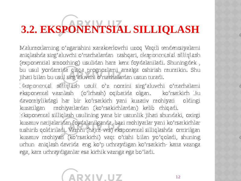 3.2. EKSPONENTSIAL SILLIQLASH Malumotlarning o’zgarishini xarakterlovchi uzoq Vaqtli tendentsiyalarni aniqlashda sirg’aluvchi o’rtachalardan tashqari, eksponentsial silliqlash (exponential smoothing) usulidan ham kent foydalaniladi. Shuningdek , bu usul yordamida qisqa prognozlarni amalga oshirish mumikin. Shu jihati bilan bu usul sirg’aluvchi o’rtachalardan ustun turadi. Eksponental silliqlash usuli o’z nomini sirg’aluvchi o’rtachalarni eksponental vaznlash (o’lchash) oqibatida olgan. ko’rsatkich Bu davomiylikdagi har bir ko’rsatkich yani kuzativ mohiyati oldingi kuzatilgan mohiyatlardan (ko’rsakichlardan) kelib chiqadi. Eksponental silliqlash usulining yana bir ustunlik jihati shundaki, oxirgi kuzatuv natijalaridan foydalanilganda, bazi mohiyatlar yani ko’rsatkichlar tushirib qoldiriladi. Vaznni (hajm-ves) eksponental silliqlashda orttirilgan kuzatuv mohiyati (ko’rsatkichi) vaqt o’tishi bilan yo’qoladi, shuning uchun aniqlash davrida eng ko’p uchraydigan ko’rsatkich- katta vaznga ega, kam uchraydiganlar esa kichik vaznga ega bo’ladi. 12 