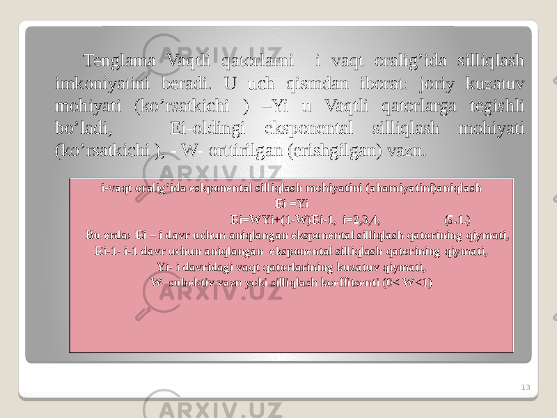 Tenglama Vaqtli qatorlarni i vaqt oralig’ida silliqlash imkoniyatini beradi. U uch qismdan iborat: joriy kuzatuv mohiyati (ko’rsatkichi ) –Yi u Vaqtli qatorlarga tegishli bo’ladi, Ei-oldingi eksponental silliqlash mohiyati (ko’rsatkichi ), - W- orttirilgan (erishgilgan) vazn. 13i-vaqt oralig’ida eskponental silliqlash mohiyatini (ahamiyatini)aniqlash Ei =Yi Ei=WYi+(1-W)Ei-1, i=2,3,4, (5.1.) Bu erda: Ei – i davr uchun aniqlangan eksponental silliqlash qatorining qiymati, Ei-1- i-1 davr uchun aniqlangan eksponental silliqlash qatorining qiymati, Yi- i davridagi vaqt qatorlarining kuzatuv qiymati, W- subektiv vazn yoki silliqlash koeffitsenti (0< W<1) 