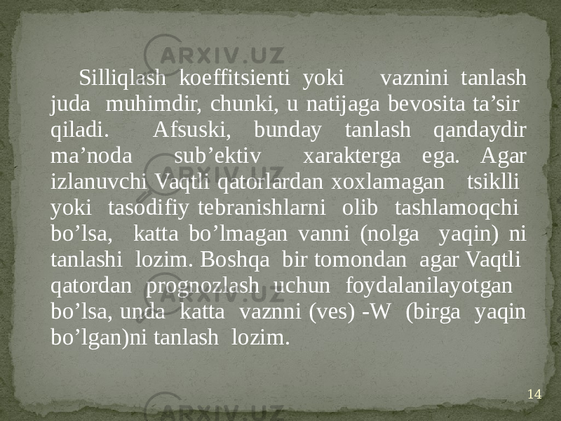 Silliqlash koeffitsienti yoki vaznini tanlash juda muhimdir, chunki, u natijaga bevosita ta’sir qiladi. Afsuski, bunday tanlash qandaydir ma’noda sub’ektiv xarakterga ega. Agar izlanuvchi Vaqtli qatorlardan xoxlamagan tsiklli yoki tasodifiy tebranishlarni olib tashlamoqchi bo’lsa, katta bo’lmagan vanni (nolga yaqin) ni tanlashi lozim. Boshqa bir tomondan agar Vaqtli qatordan prognozlash uchun foydalanilayotgan bo’lsa, unda katta vaznni (ves) -W (birga yaqin bo’lgan)ni tanlash lozim. 14 