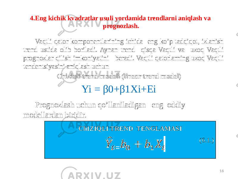 4.Eng kichik kvadratlar usuli yordamida trendlarni aniqlash va prognozlash. Vaqtli qator komponentlarining ichida eng ko’p tadqiqot, izlanish trend ustida olib boriladi. Aynan trend qisqa Vaqtli va uzoq Vaqtli prognozlar qilish imkoniyatini beradi. Vaqtli qatorlarning uzoq Vaqtli tendentsiyasini aniqlash uchun Chiziqli trend modeli (linear trend model) Yi = β0+β1Xi+Ei Prognozlash uchun qo’llaniladigan eng oddiy modellardan biridir. 16ChIZIQLI TREND TENGLAMASI (6.1.) 