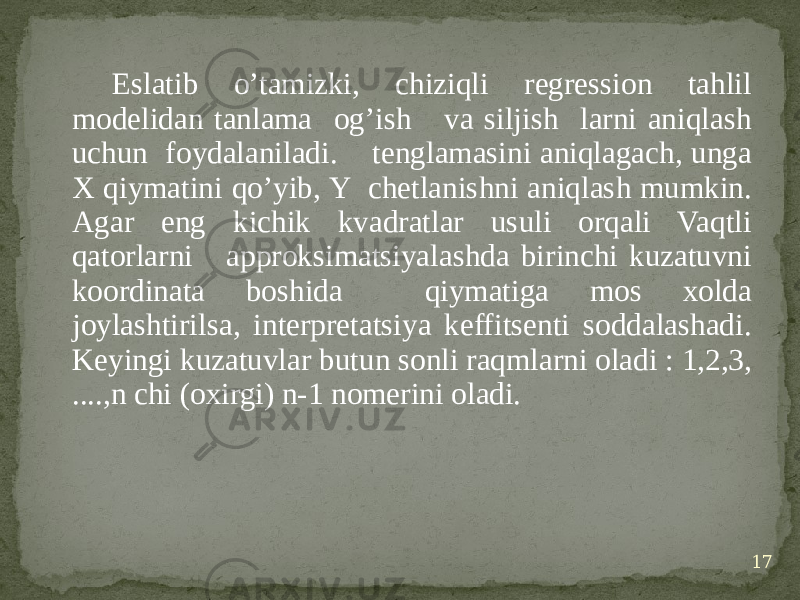 Eslatib o’tamizki, chiziqli regression tahlil modelidan tanlama og’ish va siljish larni aniqlash uchun foydalaniladi. tenglamasini aniqlagach, unga X qiymatini qo’yib, Y chetlanishni aniqlash mumkin. Agar eng kichik kvadratlar usuli orqali Vaqtli qatorlarni approksimatsiyalashda birinchi kuzatuvni koordinata boshida qiymatiga mos xolda joylashtirilsa, interpretatsiya keffitsenti soddalashadi. Keyingi kuzatuvlar butun sonli raqmlarni oladi : 1,2,3, ....,n chi (oxirgi) n-1 nomerini oladi. 17 