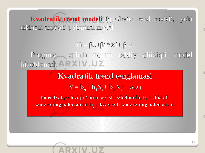 Kvadratik trend modeli (quadratic trend model), yoki ikkinchi darajali poliminal model. Yi = β0+β1*Xi+ β 2 Prognoz qilish uchun oddiy chiziqli model hisoblanadi 18Kvadratik trend tenglamasi Y i = b 0 + b 1 X i + b 2 X i 2 (6.2.) Bu erda: b 0 - chiziqli Y i ning og’ish baholanishi, b 1 – chiziqli samaraning baholanishi, b 2 – kvadratli samaraning baholanishi. 