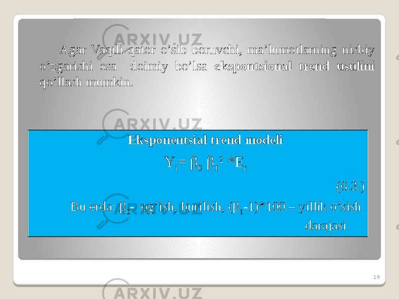 Agar Vaqtli qator o’sib boruvchi, ma’lumotlarning nisbiy o’zgarishi esa doimiy bo’lsa ekspontsional trend usulini qo’llash mumkin. 19Eksponentsial trend modeli Y i = β 0 β 1 2 *E t (6.3.) Bu erda: β 0 - og’ish, burilish, (β 1 -1)*100 – yillik o’sish darajasi 