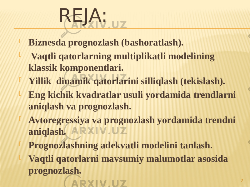 REJA:  Biznesda prognozlash (bashoratlash).  Vaqtli qatorlarning multiplikatli modelining klassik komponentlari.  Yillik dinamik qatorlarini silliqlash (tekislash).  Eng kichik kvadratlar usuli yordamida trendlarni aniqlash va prognozlash.  Avtoregressiya va prognozlash yordamida trendni aniqlash.  Prognozlashning adekvatli modelini tanlash.  Vaqtli qatorlarni mavsumiy malumotlar asosida prognozlash. 2 