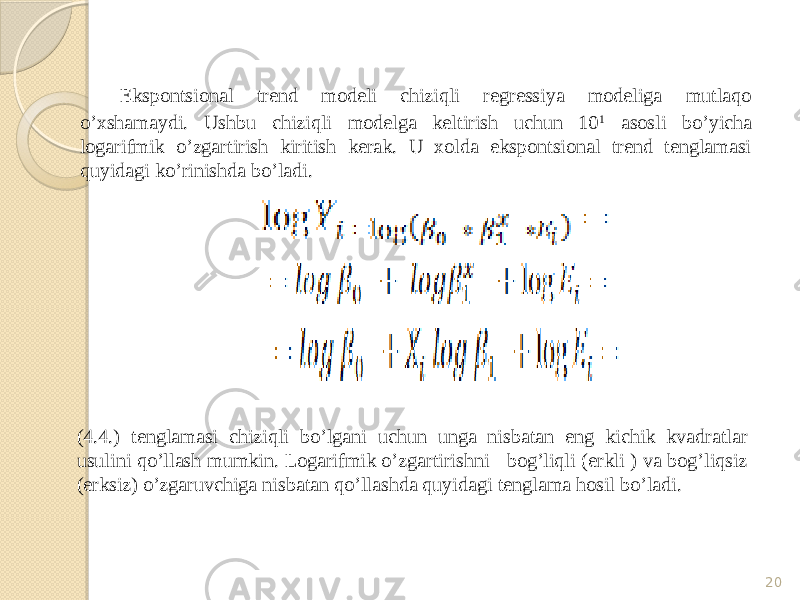 Ekspontsional trend modeli chiziqli regressiya modeliga mutlaqo o’xshamaydi. Ushbu chiziqli modelga keltirish uchun 10 1 asosli bo’yicha logarifmik o’zgartirish kiritish kerak. U xolda ekspontsional trend tenglamasi quyidagi ko’rinishda bo’ladi. 20(4.4.) tenglamasi chiziqli bo’lgani uchun unga nisbatan eng kichik kvadratlar usulini qo’llash mumkin. Logarifmik o’zgartirishni bog’liqli (erkli ) va bog’liqsiz (erksiz) o’zgaruvchiga nisbatan qo’llashda quyidagi tenglama hosil bo’ladi. 