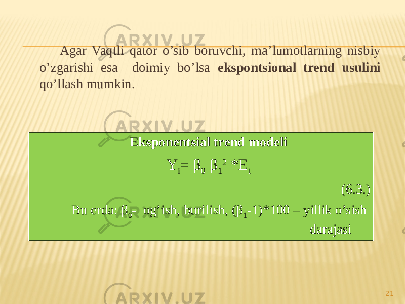 Agar Vaqtli qator o’sib boruvchi, ma’lumotlarning nisbiy o’zgarishi esa doimiy bo’lsa ekspontsional trend usulini qo’llash mumkin. 21Eksponentsial trend modeli Y i = β 0 β 1 2 *E t (6.3.) Bu erda: β 0 - og’ish, burilish, (β 1 -1)*100 – yillik o’sish darajasi 