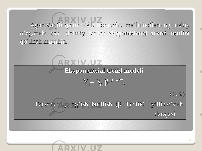 Agar Vaqtli qator o’sib boruvchi, ma’lumotlarning nisbiy o’zgarishi esa doimiy bo’lsa ekspontsional trend usulini qo’llash mumkin. 22Eksponentsial trend modeli Y i = β 0 β 1 2 *E t (6.3.) Bu erda: β 0 - og’ish, burilish, (β 1 -1)*100 – yillik o’sish darajasi 