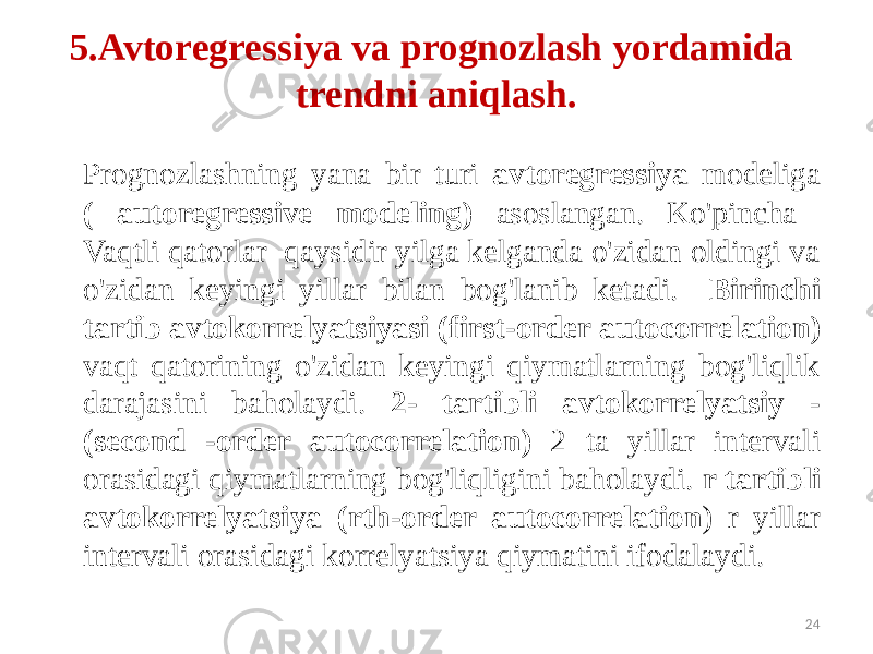 5.Avtoregressiya va prognozlash yordamida trendni aniqlash. Prognozlashning yana bir turi avtoregressiya modeliga ( autoregressive modeling) asoslangan. Ko&#39;pincha Vaqtli qatorlar qaysidir yilga kelganda o&#39;zidan oldingi va o&#39;zidan keyingi yillar bilan bog&#39;lanib ketadi. Birinchi tartib avtokorrelyatsiyasi (first-order autocorrelation) vaqt qatorining o&#39;zidan keyingi qiymatlarning bog&#39;liqlik darajasini baholaydi. 2- tartibli avtokorrelyatsiy - (second -order autocorrelation) 2 ta yillar intervali orasidagi qiymatlarning bog&#39;liqligini baholaydi. r tartibli avtokorrelyatsiya (rth-order autocorrelation ) r yillar intervali orasidagi korrelyatsiya qiymatini ifodalaydi. 24 