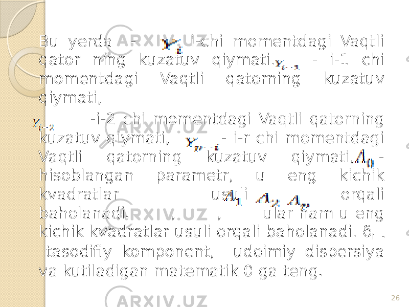 Bu yerda - i-chi momentdagi Vaqtli qator ning kuzatuv qiymati. - i-1 chi momentdagi Vaqtli qatorning kuzatuv qiymati, -i-2 chi momentdagi Vaqtli qatorning kuzatuv qiymati, - i-r chi momentdagi Vaqtli qatorning kuzatuv qiymati, - hisoblangan parametr, u eng kichik kvadratlar usuli orqali baholanadi. , , ular ham u eng kichik kvadratlar usuli orqali baholanadi. δ i - tasodifiy komponent, udoimiy dispersiya va kutiladigan matematik 0 ga teng. 26 