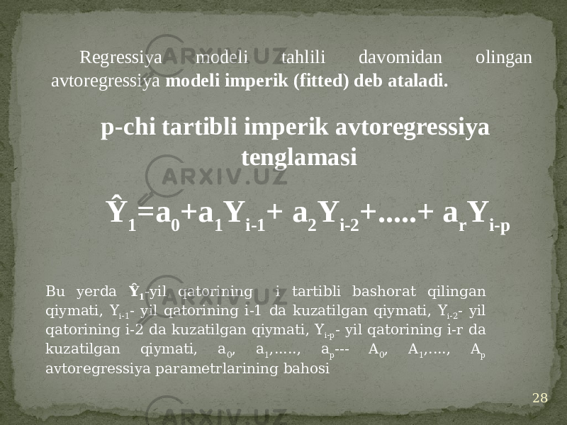 Regressiya modeli tahlili davomidan olingan avtoregressiya modeli imperik (fitted) deb ataladi. 28p-chi tartibli imperik avtoregressiya tenglamasi Ŷ 1 =a 0 +a 1 Y i-1 + a 2 Y i-2 +.....+ a r Y i-p Bu yerda Ŷ 1 -yil qatorining i tartibli bashorat qilingan qiymati, Y i-1 - yil qatorining i-1 da kuzatilgan qiymati, Y i-2 - yil qatorining i-2 da kuzatilgan qiymati, Y i-p - yil qatorining i-r da kuzatilgan qiymati, a 0 , a 1 ,....., a p --- A 0 , A 1 ,...., A p avtoregressiya parametrlarining bahosi 