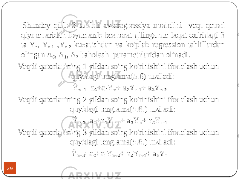 29 Shunday qilib 3-tartibli avtoregressiya modelini vaqt qatori qiymatlaridan foydalanib bashorat qilinganda faqat oxiridagi 3 ta Y n , Y n-1 ,Y n-2 kuzatishdan va ko&#39;plab regression tahlillardan olingan A 0 , A 1 , A 2 baholash parametrlaridan olinadi. Vaqtli qatorlarining 1 yildan so&#39;ng ko&#39;rinishini ifodalash uchun quyidagi tenglama(5.6) tuziladi: Ŷ n+1 =a 0 +a 1 Y n + a 2 Y n-1 + a 3 Y n-2 Vaqtli qatorlarining 2 yildan so&#39;ng ko&#39;rinishini ifodalash uchun quyidagi tenglama(5.6.) tuziladi: Ŷ n+2 =a 0 +a 1 Y n+1 + a 2 Y n + a 3 Y n-1 Vaqtli qatorlarining 3 yildan so&#39;ng ko&#39;rinishini ifodalash uchun quyidagi tenglama(5.6.) tuziladi: Ŷ n+3 =a 0 +a 1 Y n+2 + a 2 Y n+1 + a 3 Y n 