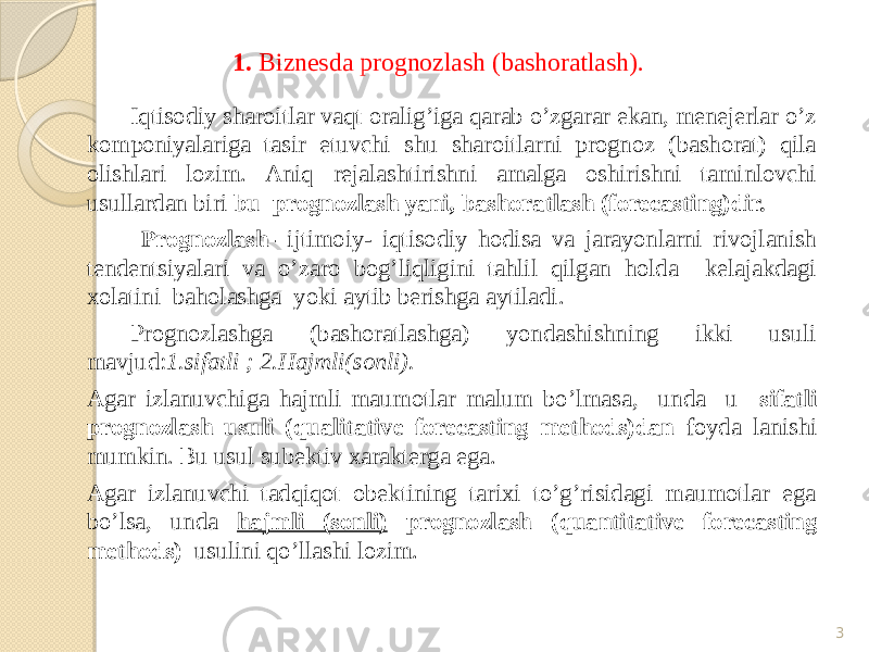 1. Biznesda prognozlash (bashoratlash). Iqtisodiy sharoitlar vaqt oralig’iga qarab o’zgarar ekan, menejerlar o’z komponiyalariga tasir etuvchi shu sharoitlarni prognoz (bashorat) qila olishlari lozim. Aniq rejalashtirishni amalga oshirishni taminlovchi usullardan biri bu prognozlash yani, bashoratlash (forecasting)dir. Prognozlash- ijtimoiy- iqtisodiy hodisa va jarayonlarni rivojlanish tendentsiyalari va o’zaro bog’liqligini tahlil qilgan holda kelajakdagi xolatini baholashga yoki aytib berishga aytiladi. Prognozlashga (bashoratlashga) yondashishning ikki usuli mavjud: 1.sifatli ; 2.Hajmli(sonli). Agar izlanuvchiga hajmli maumotlar malum bo’lmasa, unda u sifatli prognozlash usuli (qualitative forecasting methods)dan foyda lanishi mumkin. Bu usul subektiv xarakterga ega. Agar izlanuvchi tadqiqot obektining tarixi to’g’risidagi maumotlar ega bo’lsa, unda hajmli (sonli) prognozlash (quantitative forecasting methods) usulini qo’llashi lozim. 3 