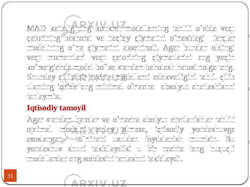 31 MAD kattaligining konkret modellarning tahlili o`zida vaqt qatorining bashorat va haqiqy qiymatini o`rtasidagi farqlar modelining o`rta qiymatini aksettiradi. Agar bundan oldingi vaqt momentlari vaqt qatorining qiymatlarini eng yaqin ko`rsatgichda model bo`lsa standart baholash hatosi nolga teng. Shunday qilib bir nechta modellarni adekvatligini tahlil qilib ularning ichida eng minimal o`rtacha absolyut chetlashishni tanlaymiz. Iqtisodiy tamoyil Agar standart hatolar va o`rtacha abolyut chetlanishlar tahlili optimal modelni tanlay olmasa, iqtisodiy yondashuvga asoslangan to`rtinchi usuldan foydalanish mumkin. Bu yondashuv shuni takidlaydiki u bir nechta teng huquqli modellardan eng soddasini tanlashni takidlaydi . 