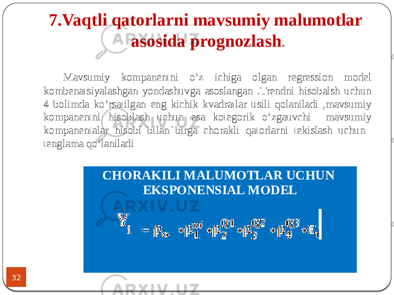 7.Vaqtli qatorlarni mavsumiy malumotlar asosida prognozlash . 32 Mavsumiy kompanentni o’z ichiga olgan regression model kombenatsiyalashgan yondashuvga asoslangan .Trendni hisobalsh uchun 4 bolimda ko’rsatilgan eng kichik kvadratlar usili qolaniladi ,mavsumiy kompanentni hisoblash uchun esa kotegorik o’zgauvchi mavsumiy kompanentalar hisobi bilan birga chorakli qatorlarni tekislash uchun tenglama qo’laniladi CHORAKILI MALUMOTLAR UCHUN EKSPONENSIAL MODEL 