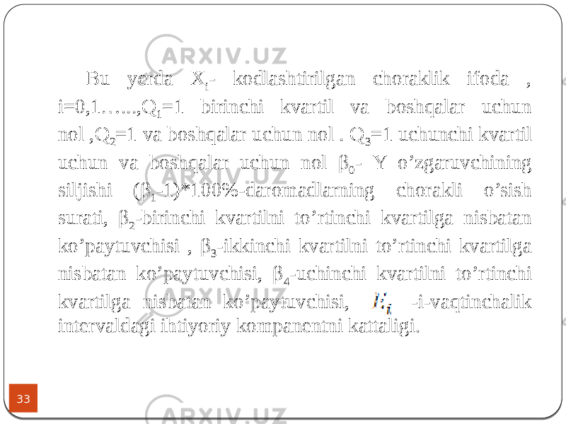 33 Bu yerda X i - kodlashtirilgan choraklik ifoda , i=0,1…...,Q 1 =1 birinchi kvartil va boshqalar uchun nol ,Q 2 =1 va boshqalar uchun nol . Q 3 =1 uchunchi kvartil uchun va boshqalar uchun nol β 0 - Y o’zgaruvchining siljishi (β 1 -1)*100%-daromadlarning chorakli o’sish surati, β 2 -birinchi kvartilni to’rtinchi kvartilga nisbatan ko’paytuvchisi , β 3 -ikkinchi kvartilni to’rtinchi kvartilga nisbatan ko’paytuvchisi, β 4 -uchinchi kvartilni to’rtinchi kvartilga nisbatan ko’paytuvchisi, -i-vaqtinchalik intervaldagi ihtiyoriy kompanentni kattaligi. 