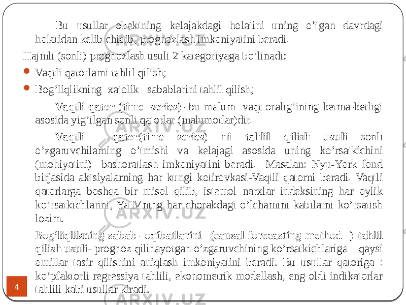 Bu usullar obektning kelajakdagi holatini uning o’tgan davrdagi holatidan kelib chiqib, prognozlash imkoniyatini beradi. Hajmli (sonli) prognozlash usuli 2 kategoriyaga bo’linadi:  Vaqtli qatorlarni tahlil qilish;  Bog’liqlikning xatolik –sabablarini tahlil qilish; Vaqtli qator (time series)- bu malum vaqt oralig’ining ketma-ketligi asosida yig’ilgan sonli qatorlar (malumotlar)dir. Vaqtli qator(time series) ni tahlil qilish usuli sonli o’zgaruvchilarning o’tmishi va kelajagi asosida uning ko’rsatkichini (mohiyatini) bashoratlash imkoniyatini beradi. Masalan: Nyu-York fond birjasida aktsiyalarning har kungi kotirovkasi-Vaqtli qatorni beradi. Vaqtli qatorlarga boshqa bir misol qilib, istemol narxlar indeksining har oylik ko’rsatkichlarini, YaIMning har chorakdagi o’lchamini kabilarni ko’rsatish lozim. Bog’liqlikning sabab- oqibatlarini ( causal forecasting method ) tahlil qilish usuli - prognoz qilinayotgan o’zgaruvchining ko’rsatkichlariga qaysi omillar tasir qilishini aniqlash imkoniyatini beradi. Bu usullar qatoriga : ko’pfaktorli regressiya tahlili, ekonometrik modellash, eng oldi indikatorlar tahlili kabi usullar kiradi. .4 