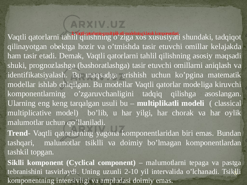 Vaqtli qatorlarni tahlil qilishning o’ziga xos xususiyati shundaki, tadqiqot qilinayotgan obektga hozir va o’tmishda tasir etuvchi omillar kelajakda ham tasir etadi. Demak, Vaqtli qatorlarni tahlil qilishning asosiy maqsadi shuki, prognozlashga (bashoratlashga) tasir etuvchi omillarni aniqlash va identifikatsiyalash. Bu maqsadga erishish uchun ko’pgina matematik modellar ishlab chiqilgan. Bu modellar Vaqtli qatorlar modeliga kiruvchi komponentlarning o’zgaruvchanligini tadqiq qilishga asoslangan. Ularning eng keng tarqalgan usuli bu – multiplikatli modeli ( classical multiplicative model) bo’lib, u har yilgi, har chorak va har oylik malumotlar uchun qo’llaniladi. Trend- Vaqtli qatorlarning yagona komponentlaridan biri emas. Bundan tashqari, malumotlar tsiklli va doimiy bo’lmagan komponentlardan tashkil topgan. Siklli komponent (Cyclical component) – malumotlarni tepaga va pastga tebranishini tasvirlaydi. Uning uzunli 2-10 yil intervalida o’lchanadi. Tsiklli komponentning intensivligi va ampludasi doimiy emas. 52. Vaqtli qatorlarning multiplikatli modelining klassik komponentlari. 