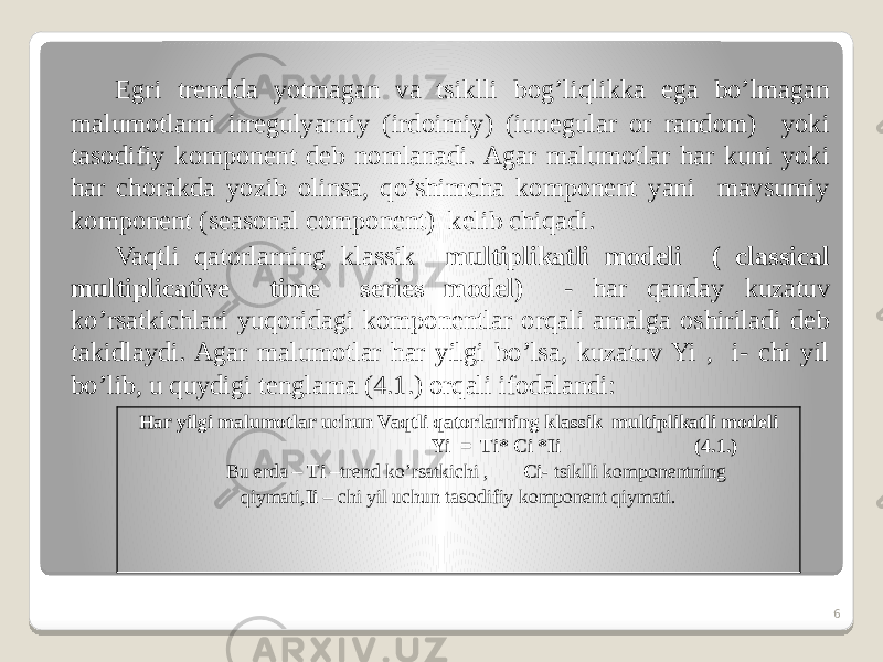 Egri trendda yotmagan va tsiklli bog’liqlikka ega bo’lmagan malumotlarni irregulyarniy (irdoimiy) (iuuegular or random) yoki tasodifiy komponent deb nomlanadi. Agar malumotlar har kuni yoki har chorakda yozib olinsa, qo’shimcha komponent yani mavsumiy komponent (seasonal component) kelib chiqadi. Vaqtli qatorlarning klassik multiplikatli modeli ( classical multiplicative time series model) - har qanday kuzatuv ko’rsatkichlari yuqoridagi komponentlar orqali amalga oshiriladi deb takidlaydi. Agar malumotlar har yilgi bo’lsa, kuzatuv Yi , i- chi yil bo’lib, u quydigi tenglama (4.1.) orqali ifodalandi: Har yilgi malumotlar uchun Vaqtli qatorlarning klassik multiplikatli modeli Yi = Ti* Ci *Ii (4.1.) Bu erda – Ti –trend ko’rsatkichi , Ci- tsiklli komponentning qiymati, Ii – chi yil uchun tasodifiy komponent qiymati. 6 