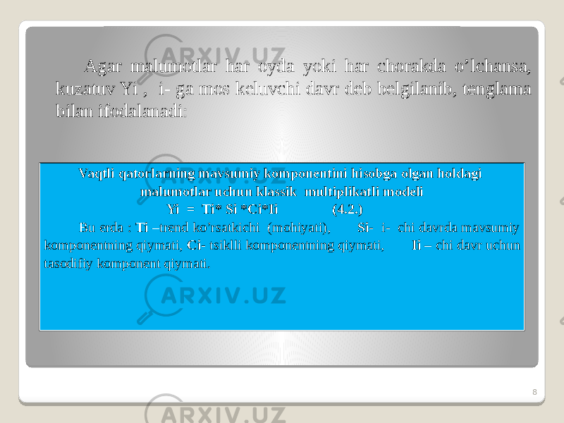 Agar malumotlar har oyda yoki har chorakda o’lchansa, kuzatuv Yi , i- ga mos keluvchi davr deb belgilanib, tenglama bilan ifodalanadi: 8Vaqtli qatorlarning mavsumiy komponentini hisobga olgan holdagi malumotlar uchun klassik multiplikatli modeli Yi = Ti* Si *Ci*Ii (4.2.) Bu erda : Ti –trend ko’rsatkichi (mohiyati), Si- i- chi davrda mavsumiy komponentning qiymati, Ci- tsiklli komponentning qiymati, Ii – chi davr uchun tasodifiy komponent qiymati. 