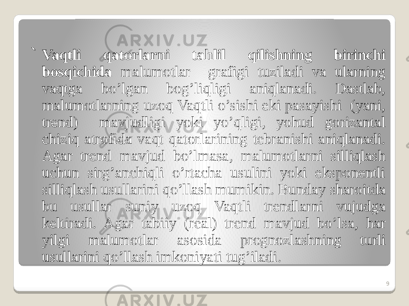 ` Vaqtli qatorlarni tahlil qilishning birinchi bosqichida malumotlar grafigi tuziladi va ularning vaqtga bo’lgan bog’liqligi aniqlanadi. Dastlab, malumotlarning uzoq Vaqtli o’sishi eki pasayishi (yani, trend) mavjudligi yoki yo’qligi, yohud gorizantal chiziq atrofida vaqt qatorlarining tebranishi aniqlanadi. Agar trend mavjud bo’lmasa, malumotlarni silliqlash uchun sirg’anchiqli o’rtacha usulini yoki eksponentli silliqlash usullarini qo’llash mumikin. Bunday sharoitda bu usullar suniy uzoq Vaqtli trendlarni vujudga keltiradi. Agar tabiiy (real) trend mavjud bo’lsa, har yilgi malumotlar asosida prognozlashning turli usullarini qo’llash imkoniyati tug’iladi. 9 