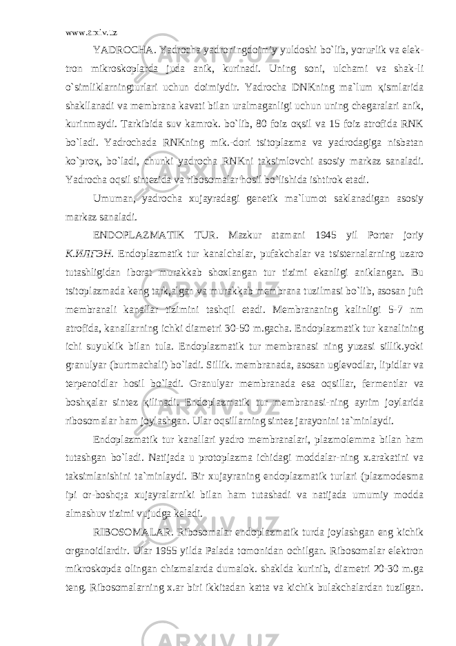 www.arxiv.uz YADROCHA. Yadrocha yadroningdoimiy yuldoshi bo`lib, yoruғlik va elek - tron mikroskoplarda juda anik, kurinadi. Uning soni, ulchami va shak-li o`simliklarningturlari uchun doimiydir. Yadrocha DNKning ma`lum қismlarida shakllanadi va membrana kavati bilan uralmaganligi uchun uning chegaralari anik, kurinmaydi. Tarkibida suv kamrok. bo`lib, 80 foiz oқsil va 15 foiz atrofida RNK bo`ladi. Yadrochada RNKning mik.-dori tsitoplazma va yadrodagiga nisbatan ko`proқ, bo`ladi, chunki yadrocha RNKni taksimlovchi asosiy markaz sanaladi. Yadrocha oqsil sintezida va ribosomalar hosil bo`lishida ishtirok etadi. Umuman, yadrocha xujayradagi genetik ma`lumot saklanadigan asosiy markaz sanaladi. ENDOPLAZMATIK TUR. Mazkur atamani 1945 yil Porter joriy К.ИЛГЭН . Endoplazmatik tur kanalchalar, pufakchalar va tsisternalarning uzaro tutashligidan iborat murakkab shoxlangan tur tizimi ekanligi aniklangan. Bu tsitoplazmada keng tark,algan va murakkab membrana tuzilmasi bo`lib, asosan juft membranali kanallar tizimini tashqil etadi. Membrananing kalinligi 5-7 nm atrofida, kanallarning ichki diametri 30-50 m.gacha. Endoplazmatik tur kanalining ichi suyuklik bilan tula. Endoplazmatik tur membranasi ning yuzasi sillik.yoki granulyar (burtmachali) bo`ladi. Sillik. membranada, asosan uglevodlar, lipidlar va terpenoidlar hosil bo`ladi. Granulyar membranada esa oqsillar, fer mentlar va boshқalar sintez қilinadi. Endoplazmatik tur membranasi-ning ayrim joylarida ribosomalar ham joylashgan. Ular oqsillarning sintez jarayonini ta`minlaydi. Endoplazmatik tur kanallari yadro membranalari, plazmolemma bi lan ham tutashgan bo`ladi. Natijada u protoplazma ichidagi moddalar-ning x.arakatini va taksimlanishini ta`minlaydi. Bir xujayraning endoplazmatik turlari (plazmodesma ipi or-boshq;a xujayralarniki bilan ham tutashadi va natijada umumiy modda almashuv tizimi vujudga keladi. RIBOSOMALAR. Ribosomalar endoplazmatik turda joylashgan eng kichik organoidlardir. Ular 1955 yilda Palada tomonidan ochilgan. Ribosomalar elektron mikroskopda olingan chizmalarda dumalok. shaklda kurinib, diametri 20-30 m.ga teng. Ribosomalarning x.ar biri ikkitadan katta va kichik bulakchalardan tuzilgan. 