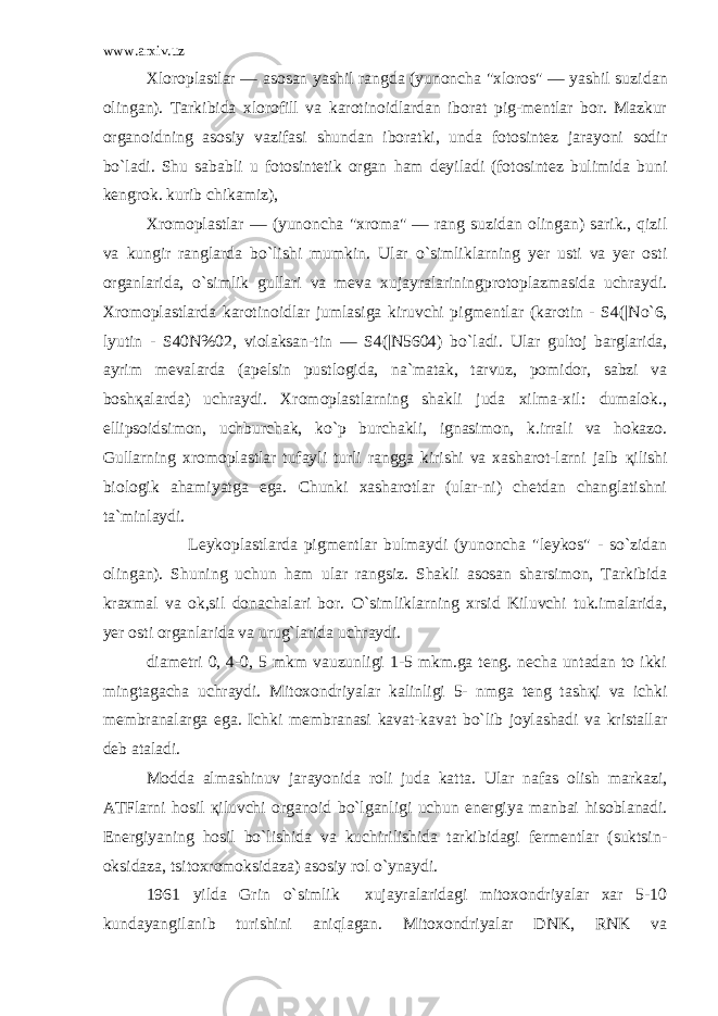 www.arxiv.uz Xloroplastlar — asosan yashil rangda (yunoncha &#34;xloros&#34; — yashil suzi dan olingan). Tarkibida xlorofill va karotinoidlardan iborat pig-mentlar bor. Mazkur organoidning asosiy vazifasi shundan iboratki, unda fotosintez jarayoni sodir bo`ladi. Shu sababli u fotosintetik organ h am deyiladi (fotosintez bulimida buni kengrok. kurib chikamiz), Xromoplastlar — (yunoncha &#34;xroma&#34; — rang suzidan olingan) sarik., qizil va kungir ranglarda b o` lishi mumkin. Ular o`simliklarning yer usti va yer osti organlarida, o`simlik gullari va meva xujayralariningprotoplazmasida uchraydi. Xromoplastlarda karotinoidlar jumlasiga kiruvchi pigmentlar (karotin - S4(|N o` 6, lyutin - S40N%02, violaksan-tin — S4(|N5604) b o` ladi. Ular gultoj barglarida, ayrim mevalarda (apelsin pustlogida, na`matak, tarvuz, pomidor, sabzi va bosh қ alarda) uchraydi. Xromoplastlarning shakli juda xilma-xil: dumalok., ellipsoidsimon, uchburchak, ko`p burchakli, ignasimon, k.irrali va hokazo. Gullarning xromoplastlar tufayli turli rangga kirishi va xasharot-larni jalb қ ilishi biologik ahamiyatga ega. Chunki xasharotlar (ular-ni) chetdan changlatishni ta`minlaydi. Leykoplastlarda pigmentlar bulmaydi (yunoncha &#34;leykos&#34; - so`zidan olingan). Shuning uchun h am ular rangsiz. Shakli asosan sharsimon, Tarkibida kraxmal va ok,sil donachalari bor. O` simliklarning xrsid Kiluvchi tuk.imalarida, yer osti organlarida va urug`larida uchraydi. diametri 0, 4-0, 5 mkm vauzunligi 1-5 mkm.ga teng. necha untadan to ikki mingtagacha uchraydi. Mitoxondriyalar kalinligi 5- nmga teng tash қ i va ichki membranalarga ega. Ichki membranasi kavat-kavat bo`lib joylashadi va kristallar deb ataladi. Modda almashinuv jarayonida roli juda katta. Ular nafas olish markazi, ATFlarni h osil қ iluvchi organoid bo`lganligi uchun energiya manbai h isoblanadi. Energiyaning hosil bo`lishida va kuchirilishida tarkibidagi fermentlar (suktsin- oksidaza, tsitoxromoksidaza) asosiy rol o`ynaydi. 1961 yilda Grin o`simlik xujayralaridagi mitoxondriyalar xar 5-10 kundayangilanib turishini aniqlagan. Mitoxondriyalar DNK, RNK va 