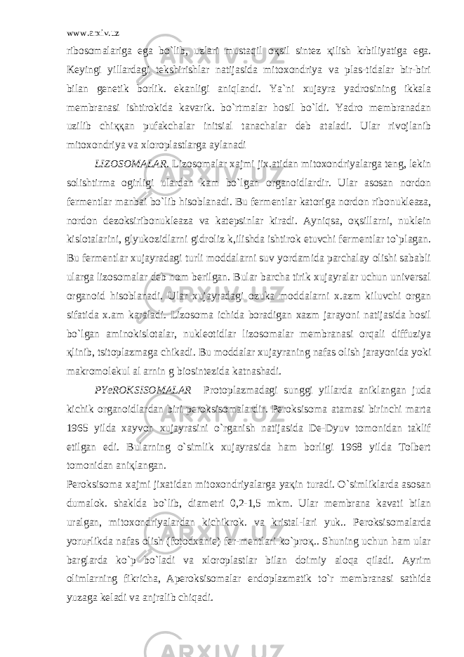 www.arxiv.uz ribosomalariga ega bo`lib, uzlari mustaqil o қ sil sintez қ ilish krbiliyatiga ega. Keyingi yillardagi tekshirishlar natijasida mitoxondriya va plas-tidalar bir-biri bilan genetik borlik. ekanligi aniqlandi. Ya`ni xujayra yadrosining ikkala membranasi ishtirokida kavarik. bo`rtmalar hosil bo`ldi. Yadro membranadan uzilib chi ққ an pufakchalar initsial tanachalar deb ataladi. Ular rivojlanib mitoxondriya va xloroplastlarga aylanadi LIZOSOMALAR. Lizosomalar xajmi jix.atidan mitoxondriyalarga teng, lekin solishtirma ogirligi ulardan kam bo`lgan organoidlardir. Ular asosan nordon fermentlar manbai bo`lib hisoblanadi. Bu ferment lar katoriga nordon ribonukleaza, nordon dezoksiribonukleaza va katepsinlar kiradi. Ayniqsa, oқsillarni, nuklein kislotalarini, glyukozidlarni gidroliz k,ilishda ishtirok etuvchi fermentlar to`plagan. Bu fermentlar xujayradagi turli moddalarni suv yordamida parchalay olishi sababli ularga lizosomalar deb nom berilgan. Bular barcha tirik xujayralar uchun universal organoid hisoblanadi. Ular xujayradagi ozuka moddalarni x.azm kiluvchi organ sifatida x.am karaladi. Lizosoma ichida boradigan xazm jarayoni natijasida hosil bo`lgan aminokislotalar, nukleotidlar lizosomalar membranasi orqali diffuziya қlinib, tsitoplazmaga chikadi. Bu moddalar xujayraning nafas olish jarayonida yoki makromolekul al arnin g biosintezida katnashadi. PYeROKSISOMALAR Protoplazmadagi sunggi yillarda aniklangan juda kichik organoidlardan biri peroksisomalardir. Peroksisoma atamasi birinchi marta 1965 yilda xayvon xujayrasini o`rganish natijasida De-Dyuv tomonidan taklif etilgan edi. Bularning o`simlik xujayrasida ham borligi 1968 yilda Tolbert tomonidan aniқlangan. Peroksisoma xajmi jixatidan mitoxondriyalarga yaқin turadi. O`simliklarda asosan dumalok. shaklda bo`lib, diametri 0,2-1,5 mkm. Ular membrana kavati bilan uralgan, mitoxondriyalardan kichikrok. va kristal-lari yuk.. Peroksisomalarda yoruғlikda nafas olish (fotodxanie) fer-mentlari ko`proқ.. Shuning uchun ham ular barglarda ko`p bo`ladi va xloroplastlar bilan doimiy aloqa qiladi. Ayrim olimlarning fikricha, Aperoksisomalar endoplazmatik to`r membranasi sathida yuzaga keladi va anjralib chiqadi. 