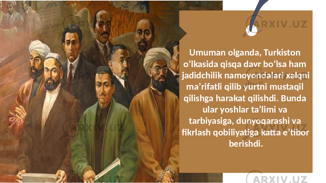 Umuman olganda, Turkiston oʻlkasida qisqa davr boʻlsa ham jadidchilik namoyondalari xalqni maʼrifatli qilib yurtni mustaqil qilishga harakat qilishdi. Bunda ular yoshlar taʼlimi va tarbiyasiga, dunyoqarashi va fikrlash qobiliyatiga katta eʼtibor berishdi. 