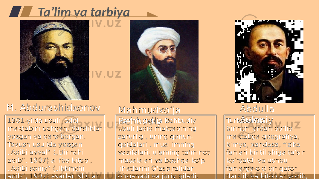 Taʼlim va tarbiya Turkistonda birinchilardan bo‘lib maktabga geografiya, kimyo, xandasa, fizika fanlari kiritilishiga ta’sir ko‘rsatdi va ushbu fanlarga oid bir qator darslik va kitoblar yozib, maktablarga tatbiq qiladi. Abdulla Avloniy Mahmudxo&#39;ja Behbudiy Usuli Jadid maktabining zarurligi, uning qonun- qoidalari , muallimning vazifalari, ularning ta&#39;minot masalalari va boshqa ko&#39;p jihatlarini G&#39;aspiralidan oʻrganadi va joriy qiladi.Mahmudxoʻja Behbudiy 1901-yilda usuli jadid maktabini ochgan, darsliklar yozgan va dars bergan. Tovush usulida yozgan „Adibi avval“ („Birinchi adib“, 1907) alifbe kitobi, „Adibi soniy“ („Ikkinchi adib“, 1907) asarlari shular jumlasidandir.M. Abdurashidxonov 