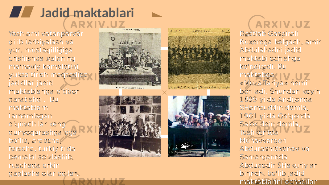 Jadid maktablari Yoshlarni vatanparvar qilib tarbiyalash va yurt mustaqilligiga erishishda xalqning maʼnaviy kamolotini yuksaltirish maqsadida jadidlar jadid maktablariga eʼtibor qaratishdi. Bu maktablarni tamomlagan oʻquvchilar keng dunyoqarashga ega boʻlib, arabcha, forscha, turkiy tilda bemalol so&#39;zlashib, ruschada erkin gaplasha olar edilar. Dastlab Gaspirali Buxoroga kelgach, amir Abdulahadni jadid maktabi ochishga ko&#39;ndiradi. Bu maktabga «Muzaffariya» nomi beriladi. Shundan keyin 1899 yilda Andijonda SHamsuddin domla, 1901 yilda Qo&#39;qonda Saloxiddin domla, Toshkentda Munavvarqori Abdurashidxonov va Samarqandda Abduqodir SHakuriylar birinchi bo&#39;lib jadid maktablarini ochadilar 