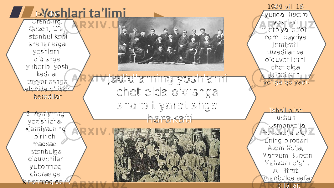 Yoshlari taʼlimi Jadidlarning yoshlarni chet elda oʻqishga sharoit yaratishga harakati Jadidlar Orenburg, Qozon, Ufa, Istanbul kabi shaharlarga yoshlarni oʻqishga yuborib, yosh kadrlar tayyorlashga alohida e&#39;tibor beradilar. S. Ayniyning yozishicha: «Jamiyatning birinchi maqsadi Istanbulga o&#39;quvchilar yubormoq chorasiga kirishmoq ediʼʼ. 1909 yili 18 lyunda Buxoro yoshlari ʼʼTarbiyai atfolʼʼ nomli xayriya jamiyati tuzadilar va oʻquvchilarni chet elga joʻnatishni yoʻlga qoʻyadi. Tahsil olish uchun Usmonxo&#39;ja Po&#39;latxo&#39;ja o&#39;g&#39;li uning birodari Atom Xo&#39;ja, Mahzum Burxon Mahzum o&#39;g&#39;li, A. Fitrat, Istanbulga safar qildilar. 