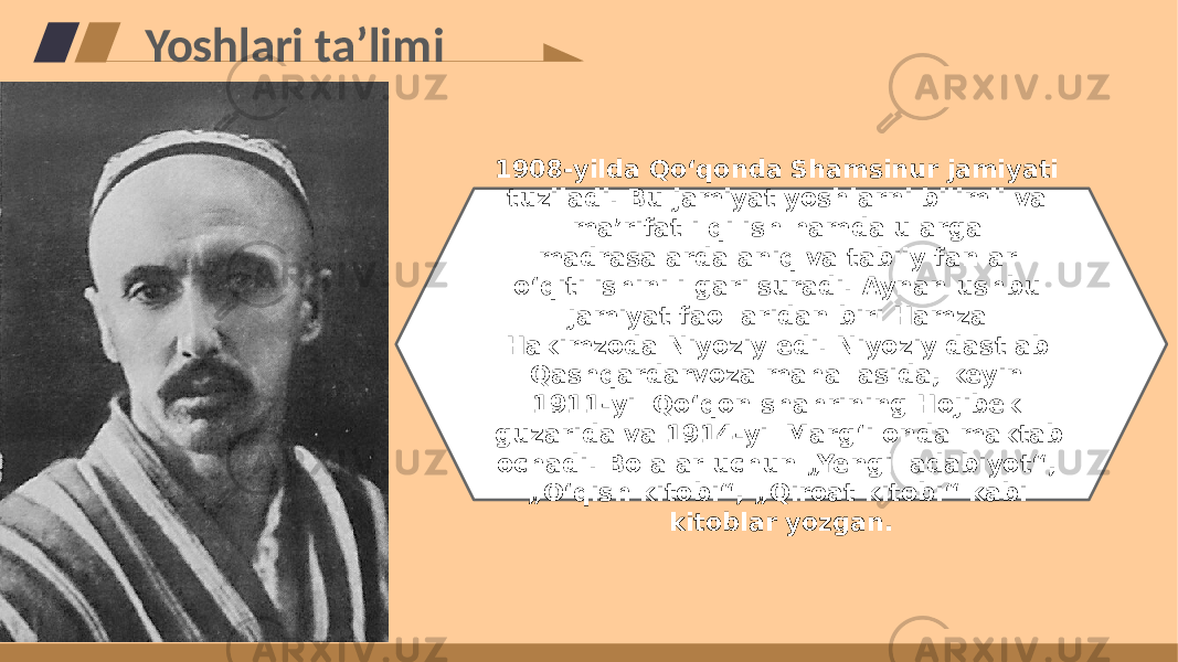 Yoshlari taʼlimi 1908-yilda Qoʻqonda Shamsinur jamiyati tuziladi. Bu jamiyat yoshlarni bilimli va maʼrifatli qilish hamda ularga madrasalarda aniq va tabiiy fanlar oʻqitilishini ilgari suradi. Aynan ushbu jamiyat faollaridan biri Hamza Hakimzoda Niyoziy edi. Niyoziy dastlab Qashqardarvoza mahallasida, keyin 1911-yil Qoʻqon shahrining Hojibek guzarida va 1914-yil Margʻilonda maktab ochadi. Bolalar uchun „Yengil adabiyot“, „Oʻqish kitobi“, „Qiroat kitobi“ kabi kitoblar yozgan. 