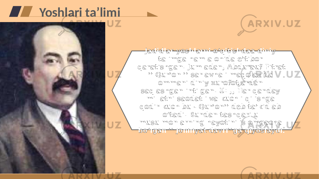 Yoshlari taʼlimi Jadidlar yoshlarni oʻqitishdaa diniy talimga ham alohida eʼtibor qaratishgan. Jumladan, Abdurauf Fitrat ʼʼ Qurʼon ʼʼ sarlavhali maqolasida ommani diniy xurofotlardan saqlashgan intilgan. U: ,, Har qanday millatni saodatli va kuchli qilishga qodir kuch bu - Qurʼonʼʼ deb taʼkidlab oʻtadi. Bundan tashqari u musulmonlarning hayotini islomgacha boʻlgan ʼʼ johiliyat davriʼʼga qiyoslaydi. 