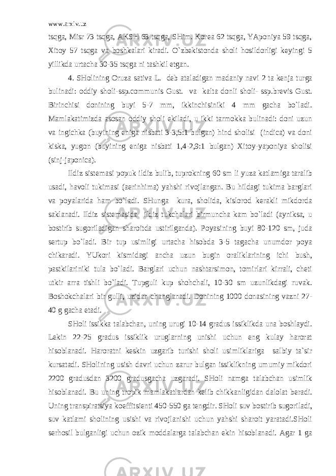 www.arxiv.uz tsqga, Misr 73 tsqga, AKSH 63 tsqga, SHim. Korea 62 tsqga, YAponiya 59 tsqga, Xitoy 57 tsqga va boshkalari kiradi. O`zbekistonda sholi hosildorligi keyingi 5 yillikda urtacha 30-35 tsqga ni tashkil etgan. 4. SHolining Oruza sativa L. deb ataladigan madaniy navi 2 ta kenja turga bulinadi : oddiy sholi -ssp.communis Gust. va kalta donli sholi - ssp.brevis Gust. Birinchisi donining buyi 5-7 mm, ikkinchisiniki 4 mm gacha bo`ladi. Mamlakatimizda asosan oddiy sholi ekiladi, u ikki tarmokka bulinadi: doni uzun va ingichka (buyining eniga nisbati 3-3,5:1 bulgan) hind sholisi (indica) va doni kiska, yugon (buyining eniga nisbati 1,4-2,9:1 bulgan) Xitoy-yaponiya sholisi (sinj-japonica). Ildiz sistemasi popuk ildiz bulib, tuprokning 60 sm li yuza katlamiga taralib usadi, havoli tukimasi (aerinhima) yahshi rivojlangan. Bu hildagi tukima barglari va poyalarida ham bo`ladi. SHunga kura, sholida, kislorod kerakli mikdorda saklanadi. Ildiz sistemasida ildiz tukchalari birmuncha kam bo`ladi (ayniksa, u bostirib sugoriladigan sharoitda ustirilganda). Poyasining buyi 80-120 sm, juda sertup bo`ladi. Bir tup usimligi urtacha hisobda 3-5 tagacha unumdor poya chikaradi. YUkori kismidagi ancha uzun bugin oraliklarining ichi bush, pastkilariniki tula bo`ladi. Barglari uchun nashtarsimon, tomirlari kirrali, cheti utkir arra tishli bo`ladi. Tupguli kup shohchali, 10-30 sm uzunlikdagi ruvak. Boshokchalari bir gulli, uzidan changlanadi. Donining 1000 donasining vazni 27- 40 g gacha etadi. SHoli issikka talabchan, uning urugi 10-14 gradus issiklikda una boshlaydi. Lekin 22-25 gradus issiklik uruglarning unishi uchun eng kulay harorat hisoblanadi. Haroratni keskin uzgarib turishi sholi usimliklariga salbiy ta`sir kursatadi. SHolining usish davri uchun zarur bulgan issiklikning umumiy mikdori 2200 gradusdan 3200 gradusgacha uzgaradi. SHoli namga talabchan usimlik hisoblanadi. Bu uning tropik mamlakatlardan kelib chikkanligidan dalolat beradi. Uning transpiratsiya koeffitsienti 450-550 ga tengdir. SHoli suv bostirib sugoriladi, suv katlami sholining usishi va rivojlanishi uchun yahshi sharoit yaratadi.SHoli serhosil bulganligi uchun ozik moddalarga talabchan ekin hisoblanadi. Agar 1 ga 