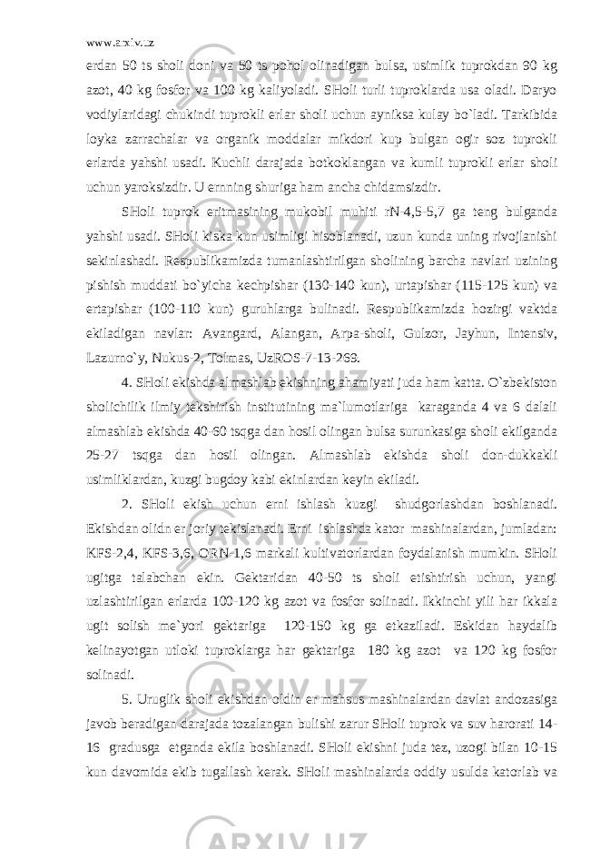 www.arxiv.uz erdan 50 ts sholi doni va 50 ts pohol olinadigan bulsa, usimlik tuprokdan 90 kg azot, 40 kg fosfor va 100 kg kaliyoladi. SHoli turli tuproklarda usa oladi. Daryo vodiylaridagi chukindi tuprokli erlar sholi uchun ayniksa kulay bo`ladi. Tarkibida loyka zarrachalar va organik moddalar mikdori kup bulgan ogir soz tuprokli erlarda yahshi usadi. Kuchli darajada botkoklangan va kumli tuprokli erlar sholi uchun yaroksizdir. U ernning shuriga ham ancha chidamsizdir. SHoli tuprok eritmasining mukobil muhiti rN-4,5-5,7 ga teng bulganda yahshi usadi. SHoli kiska kun usimligi hisoblanadi, uzun kunda uning rivojlanishi sekinlashadi. Respublikamizda tumanlashtirilgan sholining barcha navlari uzining pishish muddati bo`yicha kechpishar (130-140 kun), urtapishar (115-125 kun) va ertapishar (100-110 kun) guruhlarga bulinadi. Respublikamizda hozirgi vaktda ekiladigan navlar: Avangard, Alangan, Arpa-sholi, Gulzor, Jayhun, Intensiv, Lazurno`y, Nukus-2, Tolmas, UzROS-7-13-269. 4. SHoli ekishda almashlab ekishning ahamiyati juda ham katta. O`zbekiston sholichilik ilmiy tekshirish institutining ma`lumotlariga karaganda 4 va 6 dalali almashlab ekishda 40-60 tsqga dan hosil olingan bulsa surunkasiga sholi ekilganda 25-27 tsqga dan hosil olingan. Almashlab ekishda sholi don-dukkakli usimliklardan, kuzgi bugdoy kabi ekinlardan keyin ekiladi. 2. SHoli ekish uchun erni ishlash kuzgi shudgorlashdan boshlanadi. Ekishdan olidn er joriy tekislanadi. Erni ishlashda kator mashinalardan, jumladan: KFS-2,4, KFS-3,6, ORN-1,6 markali kultivatorlardan foydalanish mumkin. SHoli ugitga talabchan ekin. Gektaridan 40-50 ts sholi etishtirish uchun, yangi uzlashtirilgan erlarda 100-120 kg azot va fosfor solinadi. Ikkinchi yili har ikkala ugit solish me`yori gektariga 120-150 kg ga etkaziladi. Eskidan haydalib kelinayotgan utloki tuproklarga har gektariga 180 kg azot va 120 kg fosfor solinadi. 5. Uruglik sholi ekishdan oldin er mahsus mashinalardan davlat andozasiga javob beradigan darajada tozalangan bulishi zarur SHoli tuprok va suv harorati 14- 16 gradusga etganda ekila boshlanadi. SHoli ekishni juda tez, uzogi bilan 10-15 kun davomida ekib tugallash kerak. SHoli mashinalarda oddiy usulda katorlab va 