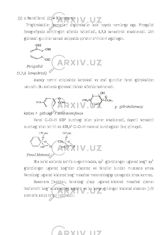 (b) o-Benzilfenol (d) 4-Xlorrezorsin Trigidroksidlar izomerlari digidroksilar kabi noyob nomlarga ega. Pirogallol fotografiyada ochiltirgich sifatida ishlatiladi, 1,2,3 benzoltriol xisoblanadi. Uch gidroksil guruhlar benzol xalqasida qo’shni o’rinlarni egallagan. Pirogallol (1,2,3- benzoltriol) Asosiy nomni aniqlashda karboksil va atsil guruhlar fenol gidroksildan ustundir. Bu xollarda gidroksil tiklash sifatida izohlanadi. p- gidroksibenzoy kislota 2- gidroksi -4 metilatsetofenon Fenol C–O–H 109º burchagi bilan planar xisoblanadi, deyarli tetraedrli burchagi bilan bir hil va 108,5º C–O–H metanol burchagidan farq qilmaydi. Fenol Metanol Biz ba’zi xollarda ko’rib turganimizdek, sp 2 - gibridlangan uglerod bog’i sp 3 - gibridlangan uglerod bog’idan qisqaroq va fenollar bundan mustasno emas. Fenoldagi uglerod-kislorod bog’ masofasi metanoldagiga qaraganda biroz kamroq. Rezonans jixatidan, fenoldagi qisqa uglerod-kislorod masofasi qisman ikkilamchi bog’ xusisiyatiga tegishli va bu konyugirlangan kislorod elektron jufti aromatik xalqa ta’siri natijasidir. 