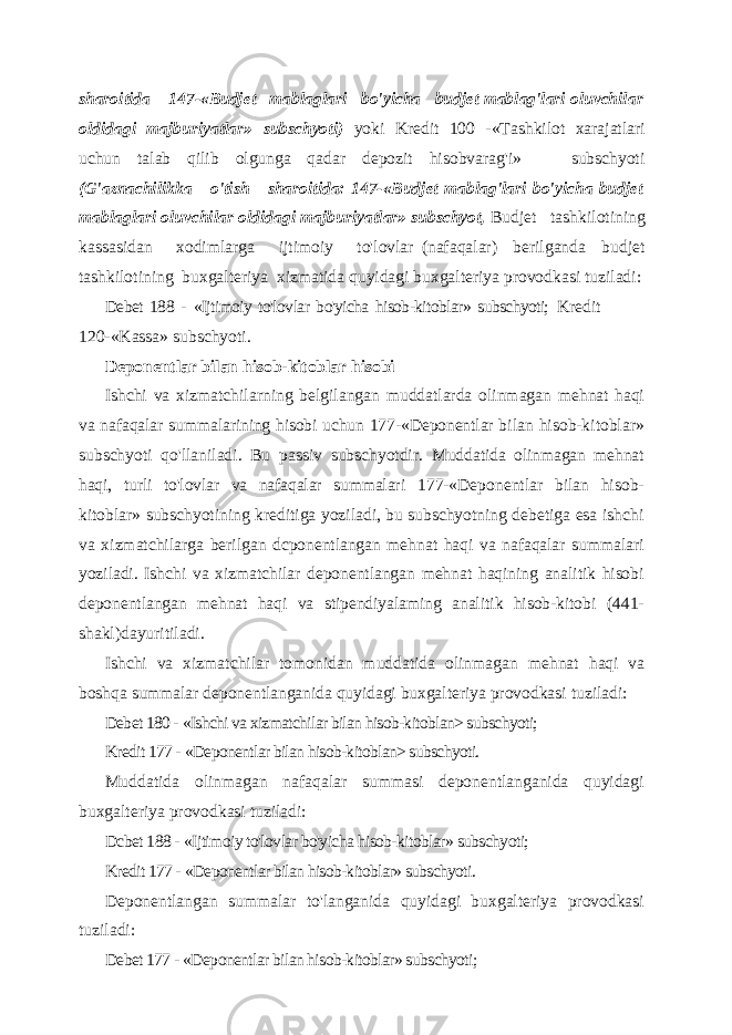 sharoitida 147-«Budjet mablaglari bo&#39;yicha budjet mablag&#39;lari oluvchilar oldidagi majburiyatlar» subschyoti) yoki Kredit 100 -«Tashkilot xarajatlari uchun talab qilib olgunga qadar depozit hisobvarag&#39;i» subschyoti (G&#39;aznachilikka o&#39;tish sharoitida: 147-«Budjet mablag&#39;lari bo&#39;yicha budjet mablaglari oluvchilar oldidagi majburiyatlar» subschyot, Budjet tashkilotining kassasidan xodimlarga ijtimoiy to&#39;lovlar (nafaqalar) berilganda budjet tashkilotining buxgalteriya xizmatida quyidagi buxgalteriya provodkasi tuziladi: Debet 188 - «Ijtimoiy to&#39;lovlar bo&#39;yicha hisob-kitoblar» subschyoti; Kredit 120-«Kassa» subschyoti. Deponentlar bilan hisob-kitoblar hisobi Ishchi va xizmatchilarning belgilangan muddatlarda olinmagan mehnat haqi va nafaqalar summalarining hisobi uchun 177- «Deponentlar bilan hisob-kitoblar» subschyoti qo&#39;llaniladi. Bu passiv subschyotdir. Muddatida olinmagan mehnat haqi, turli to&#39;lovlar va nafaqalar summalari 177-«Deponentlar bilan hisob- kitoblar» subschyotining kreditiga yoziladi, bu subschyotning debetiga esa ishchi va xizmatchilarga berilgan dcponentlangan mehnat haqi va nafaqalar summalari yoziladi. Ishchi va xizmatchilar deponentlangan mehnat haqining analitik hisobi deponentlangan mehnat haqi va stipendiyalaming analitik hisob-kitobi (441- shakl)dayuritiladi. Ishchi va xizmatchilar tomonidan muddatida olinmagan mehnat haqi va boshqa summalar deponentlanganida quyidagi buxgalteriya provodkasi tuziladi: Debet 180 - «Ishchi va xizmatchilar bilan hisob-kitoblan> subschyoti; Kredit 177 - «Deponentlar bilan hisob-kitoblan> subschyoti. Muddatida olinmagan nafaqalar summasi deponentlanganida quyidagi buxgalteriya provodkasi tuziladi: Dcbet 188 - «Ijtimoiy to&#39;lovlar bo&#39;yicha hisob-kitoblar» subschyoti; Kredit 177 - «Deponentlar bilan hisob-kitoblar» subschyoti. Deponentlangan summalar to&#39;langanida quyidagi buxgalteriya provodkasi tuziladi: Debet 177 - «Deponentlar bilan hisob-kitoblar» subschyoti; 