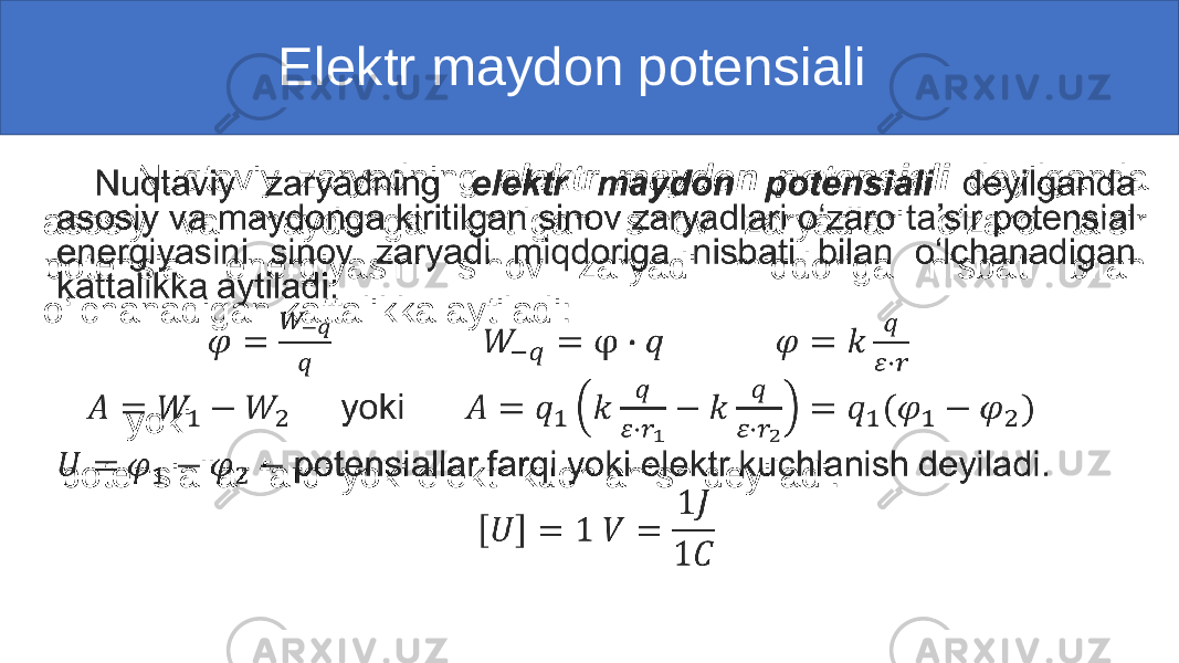  Elektr maydon potensiali Nuqtaviy zaryadning elektr maydon potensiali deyilganda asosiy va maydonga kiritilgan sinov zaryadlari o‘zaro ta’sir potensial energiyasini sinov zaryadi miqdoriga nisbati bilan o‘lchanadigan kattalikka aytiladi: yoki potensiallar farqi yoki elektr kuchlanish deyiladi. • 