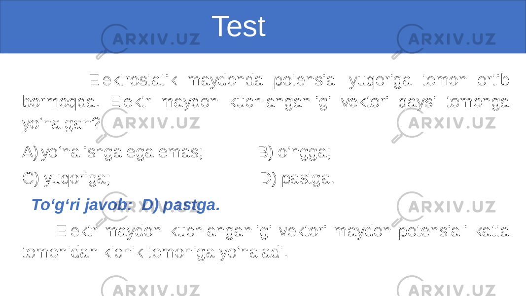  Test Elektrostatik maydonda potensial yuqoriga tomon ortib bormoqda. Elektr maydon kuchlanganligi vektori qaysi tomonga yo‘nalgan? A) yo‘nalishga ega emas; B) o‘ngga; C) yuqoriga; D) pastga. To‘g‘ri javob: D) pastga. Elektr maydon kuchlanganligi vektori maydon potensiali katta tomonidan kichik tomoniga yo‘naladi. 